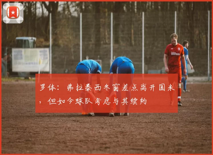 罗体：弗拉泰西冬窗差点离开国米，但如今球队考虑与其续约