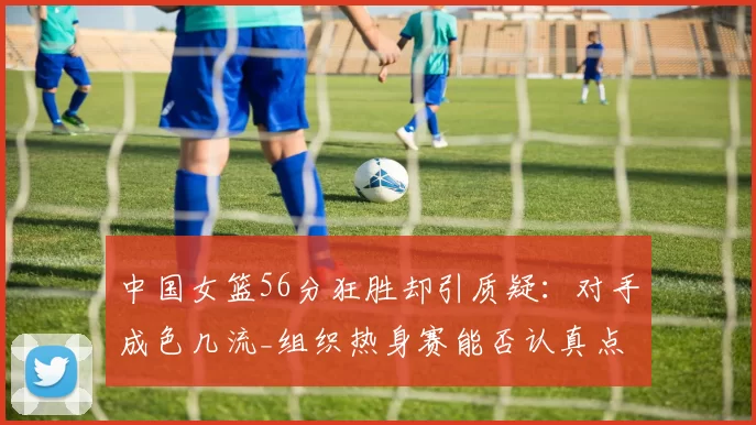 中国女篮56分狂胜却引质疑：对手成色几流_组织热身赛能否认真点